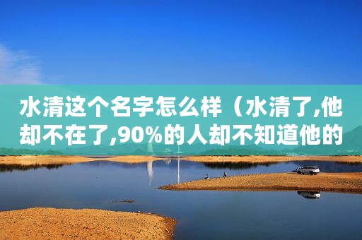 水清这个名字怎么样（水清了,他却不在了,90%的人却不知道他的名字）
