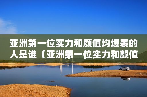 亚洲第一位实力和颜值均爆表的人是谁（亚洲第一位实力和颜值均爆表）