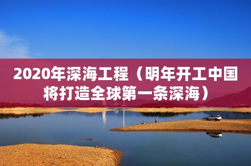 2020年深海工程（明年开工中国将打造全球第一条深海）