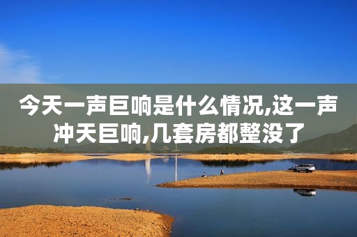 今天一声巨响是什么情况,这一声冲天巨响,几套房都整没了