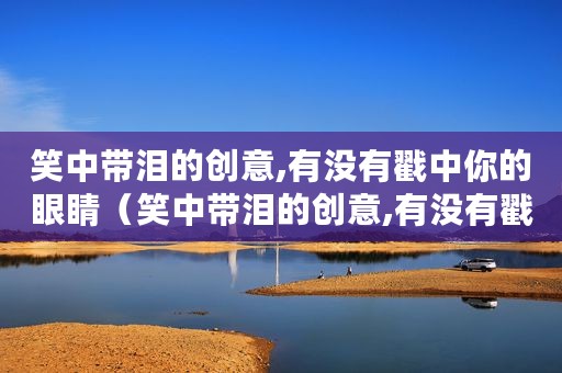笑中带泪的创意,有没有戳中你的眼睛（笑中带泪的创意,有没有戳中你）