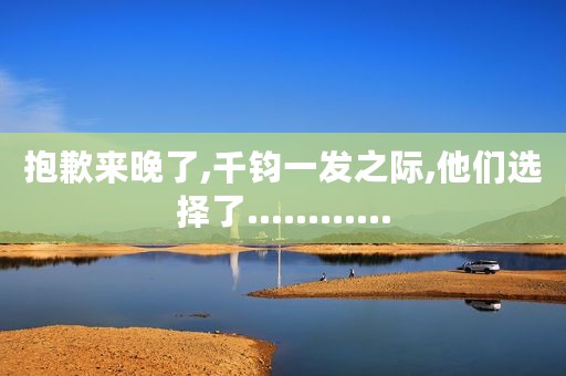 抱歉来晚了,千钧一发之际,他们选择了............ 抱歉来晚了,千钧一发之际,他们选择了............