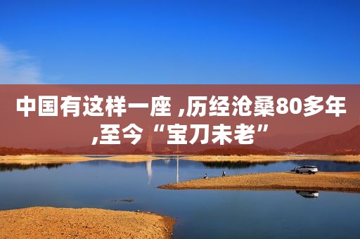 中国有这样一座 ,历经沧桑80多年,至今“宝刀未老”
