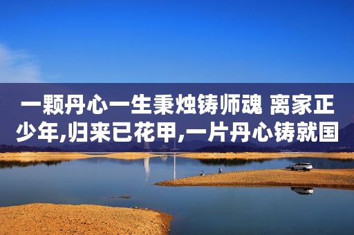 一颗丹心一生秉烛铸师魂 离家正少年,归来已花甲,一片丹心铸就国之重器