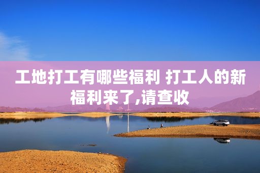 工地打工有哪些福利 打工人的新福利来了,请查收