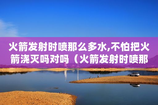 火箭发射时喷那么多水,不怕把火箭浇灭吗对吗（火箭发射时喷那么多水,不怕把火箭浇灭吗）