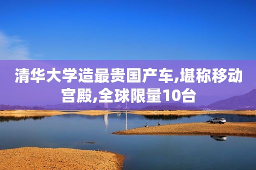 清华大学造最贵国产车,堪称移动宫殿,全球限量10台
