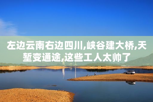 左边云南右边四川,峡谷建大桥,天堑变通途,这些工人太帅了