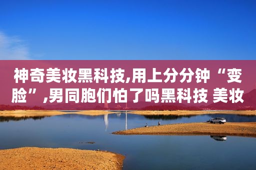 神奇美妆黑科技,用上分分钟“变脸”,男同胞们怕了吗黑科技 美妆 无滤镜无美颜