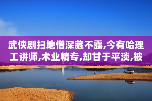 武侠剧扫地僧深藏不露,今有哈理工讲师,术业精专,却甘于平淡,被学生奉为传奇