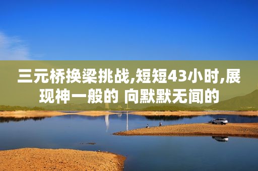 三元桥换梁挑战,短短43小时,展现神一般的 向默默无闻的
