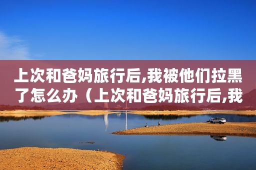 上次和爸妈旅行后,我被他们拉黑了怎么办（上次和爸妈旅行后,我被他们拉黑了......）