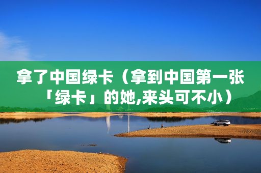 拿了中国绿卡（拿到中国第一张「绿卡」的她,来头可不小）