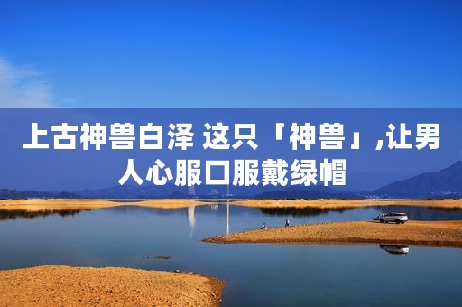 上古神兽白泽 这只「神兽」,让男人心服口服戴绿帽