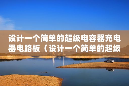 设计一个简单的超级电容器充电器电路板（设计一个简单的超级电容器充电器电路）