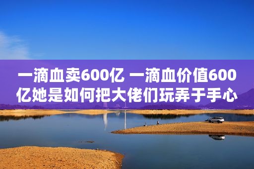 一滴血卖600亿 一滴血价值600亿她是如何把大佬们玩弄于手心的