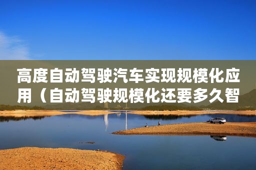 高度自动驾驶汽车实现规模化应用（自动驾驶规模化还要多久智能道路才是大局思维）