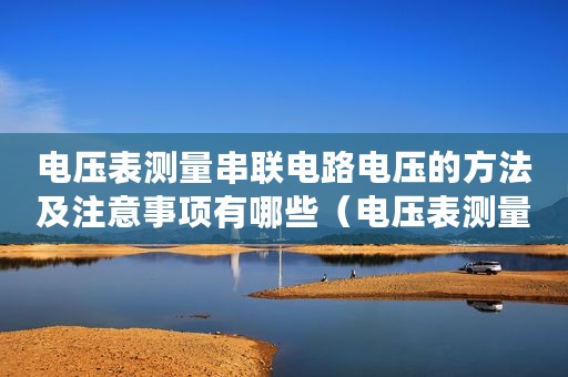 电压表测量串联电路电压的方法及注意事项有哪些（电压表测量串联电路电压的方法及注意事项）