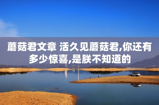 蘑菇君文章 活久见蘑菇君,你还有多少惊喜,是朕不知道的