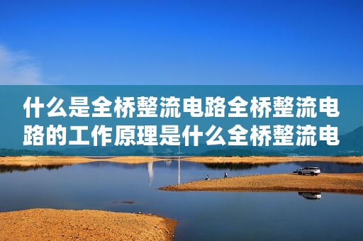 什么是全桥整流电路全桥整流电路的工作原理是什么全桥整流电路的计算公式