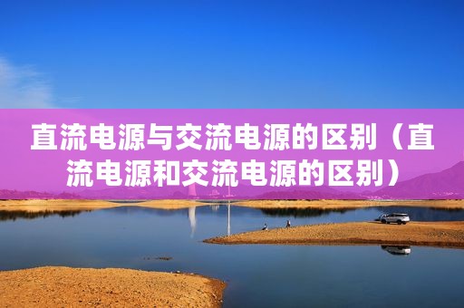 直流电源与交流电源的区别（直流电源和交流电源的区别）