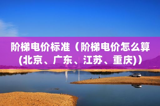 阶梯电价标准（阶梯电价怎么算(北京、广东、江苏、重庆)）