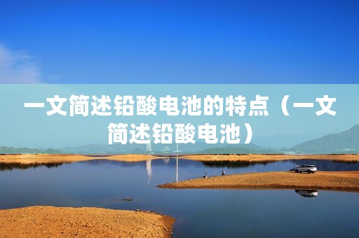 一文简述铅酸电池的特点（一文简述铅酸电池）