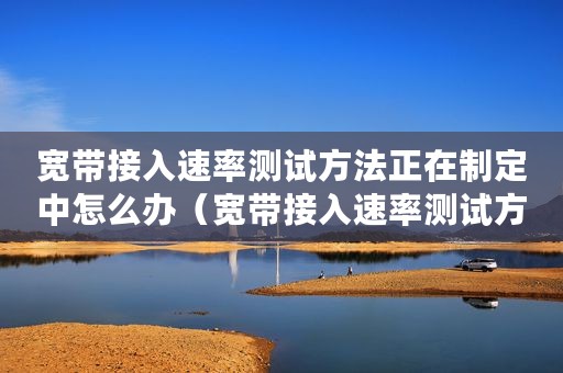 宽带接入速率测试方法正在制定中怎么办（宽带接入速率测试方法正在制定中）