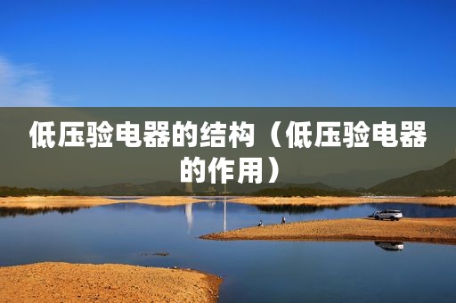 低压验电器的结构（低压验电器的作用）