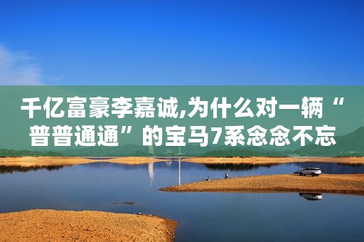 千亿富豪李嘉诚,为什么对一辆“普普通通”的宝马7系念念不忘