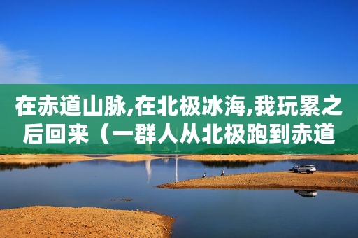 在赤道山脉,在北极冰海,我玩累之后回来（一群人从北极跑到赤道,就为了运一块冰）