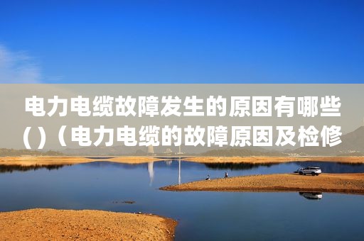 电力电缆故障发生的原因有哪些( )（电力电缆的故障原因及检修方法）