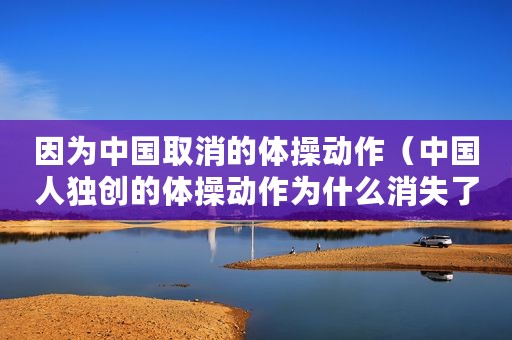 因为中国取消的体操动作（中国人独创的体操动作为什么消失了）