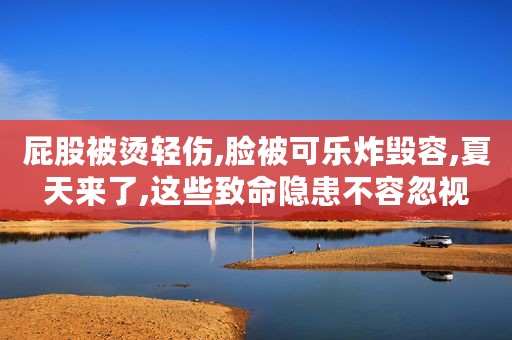 屁股被烫轻伤,脸被可乐炸毁容,夏天来了,这些致命隐患不容忽视
