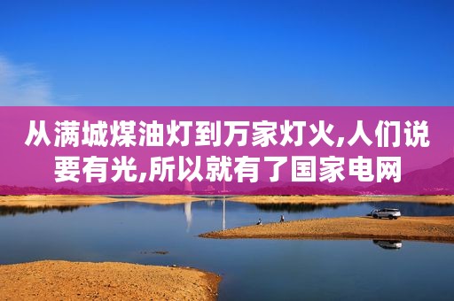 从满城煤油灯到万家灯火,人们说要有光,所以就有了国家电网