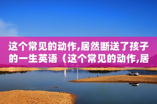 这个常见的动作,居然断送了孩子的一生英语（这个常见的动作,居然断送了孩子的一生）
