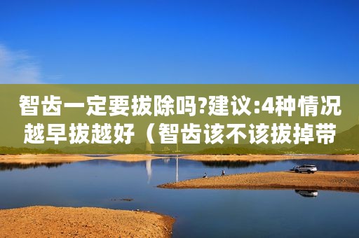 智齿一定要拔除吗?建议:4种情况越早拔越好（智齿该不该拔掉带你深度揭秘智齿拔除过程）