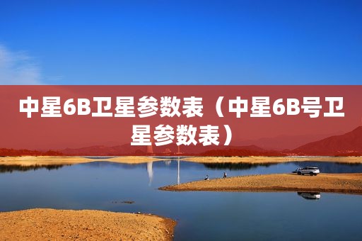 中星6B卫星参数表（中星6B号卫星参数表）