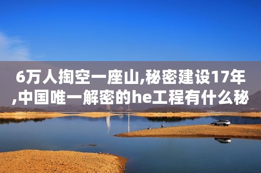 6万人掏空一座山,秘密建设17年,中国唯一解密的he工程有什么秘密