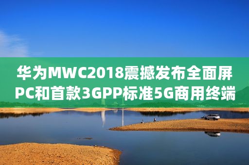 华为MWC2018震撼发布全面屏PC和首款3GPP标准5G商用终端（-_全文）