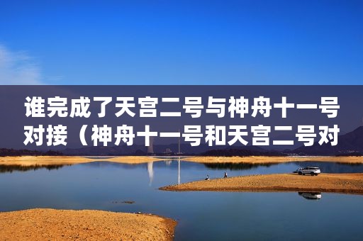 谁完成了天宫二号与神舟十一号对接（神舟十一号和天宫二号对接的三大法宝是什么）