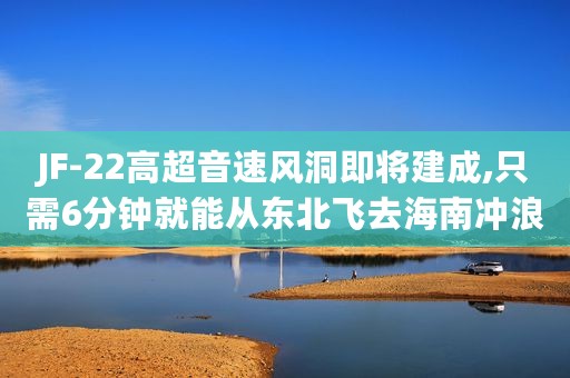 JF-22高超音速风洞即将建成,只需6分钟就能从东北飞去海南冲浪
