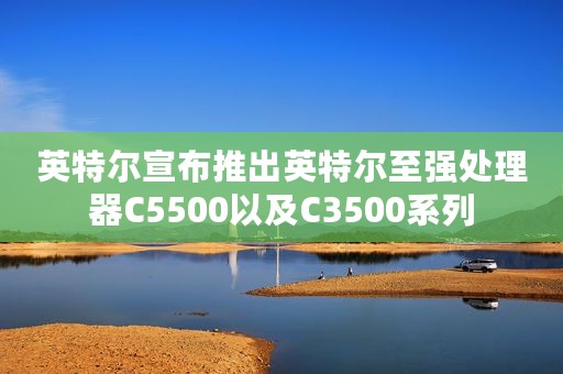 英特尔宣布推出英特尔至强处理器C5500以及C3500系列