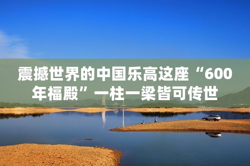 震撼世界的中国乐高这座“600年福殿”一柱一梁皆可传世