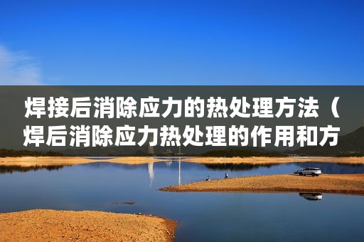 焊接后消除应力的热处理方法（焊后消除应力热处理的作用和方法）