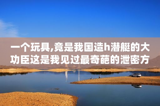 一个玩具,竟是我国造h潜艇的大功臣这是我见过最奇葩的泄密方式