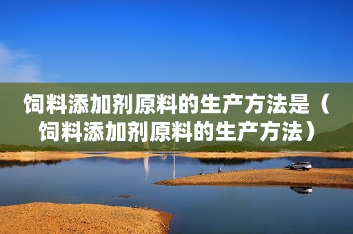 饲料添加剂原料的生产方法是（饲料添加剂原料的生产方法）
