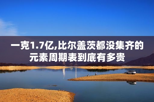 一克1.7亿,比尔盖茨都没集齐的元素周期表到底有多贵
