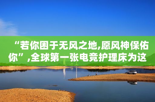 “若你困于无风之地,愿风神保佑你”,全球第一张电竞护理床为这位消防员而生 改变生活