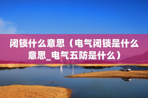 闭锁什么意思（电气闭锁是什么意思_电气五防是什么）